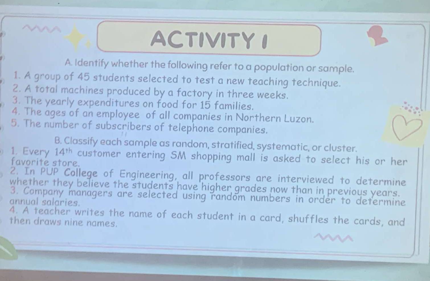 ACTIVITY I 
9 1 
A. Identify whether the following refer to a population or sample. 
1. A group of 45 students selected to test a new teaching technique. 
2. A total machines produced by a factory in three weeks. 
3. The yearly expenditures on food for 15 families. 
4. The ages of an employee of all companies in Northern Luzon. 
5. The number of subscribers of telephone companies. 
B. Classify each sample as random, stratified, systematic, or cluster. 
1. Every 14^(th) customer entering SM shopping mall is asked to select his or her 
favorite store. 
2. In PUP College of Engineering, all professors are interviewed to determine 
whether they believe the students have higher grades now than in previous years. 
3. Company managers are selected using random numbers in order to determine 
annual salaries. 
4. A teacher writes the name of each student in a card, shuffles the cards, and 
then draws nine names.