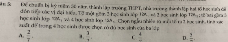 âu 5: Để chuẩn bị kỷ niệm 50 năm thành lập trường THPT, nhà trường thành lập hai tố học sinh để
đón tiếp các vị đại biểu. Tổ một gồm 3 học sinh lớp 12A₁ và 2 học sinh lớp 12A_2; tổ hai gồm 3
học sinh lớp 12A_1 và 4 học sinh lớp 12A_3. Chọn ngẫu nhiên từ mỗi tổ ra 2 học sinh, tính xác
suất để trong 4 học sinh được chọn có đủ học sinh của ba lớp
A.  2/7 . B.  3/7 . C.  4/7 . D.  5/7 .