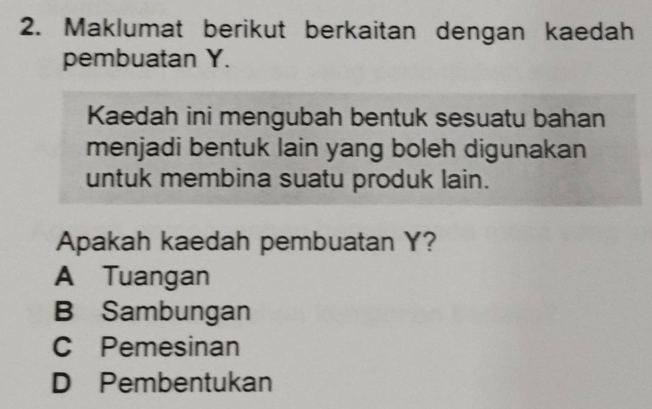 Maklumat berikut berkaitan dengan kaedah
pembuatan Y.
Kaedah ini mengubah bentuk sesuatu bahan
menjadi bentuk lain yang boleh digunakan
untuk membina suatu produk lain.
Apakah kaedah pembuatan Y?
A Tuangan
B Sambungan
C Pemesinan
D Pembentukan