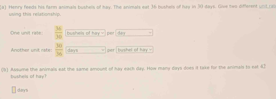 Henry feeds his farm animals bushels of hay. The animals eat 36 bushels of hay in 30 days. Give two different unit rat 
using this relationship. 
One unit rate:  36/30  bushels of hay per day
Another unit rate:  30/36  days per bushel of hay √ 
(b) Assume the animals eat the same amount of hay each day. How many days does it take for the animals to eat 42
bushels of hay?
days