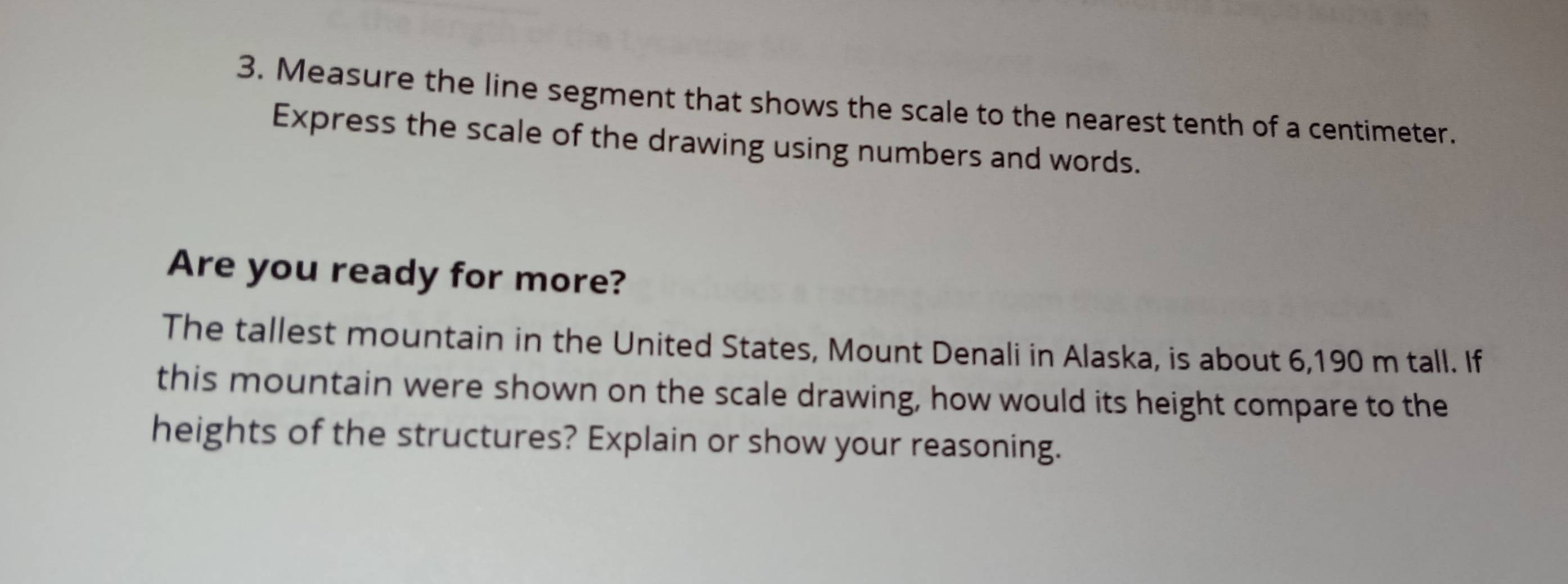 Measure the line segment that shows the scale to the nearest tenth of a centimeter. 
Express the scale of the drawing using numbers and words. 
Are you ready for more? 
The tallest mountain in the United States, Mount Denali in Alaska, is about 6,190 m tall. If 
this mountain were shown on the scale drawing, how would its height compare to the 
heights of the structures? Explain or show your reasoning.