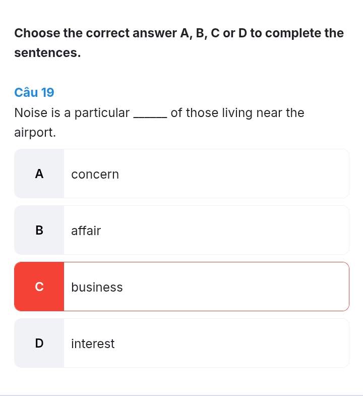 Choose the correct answer A, B, C or D to complete the
sentences.
Câu 19
Noise is a particular _of those living near the
airport.
A concern
B affair
C business
D interest