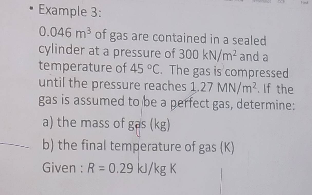 Find 
Example 3:
0.046m^3 of gas are contained in a sealed 
cylinder at a pressure of 300kN/m^2 and a 
temperature of 45°C. The gas is compressed 
until the pressure reaches 1.27MN/m^2. If the 
gas is assumed to be a perfect gas, determine: 
a) the mass of gas (kg) 
b) the final temperature of gas (K) 
Given : R=0.29kJ/kgK