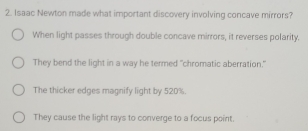 Isaac Newton made what important discovery involving concave mirrors?
When light passes through double concave mirrors, it reverses polarity.
They bend the light in a way he termed "chromatic aberration."
The thicker edges magnify light by 520%.
They cause the light rays to converge to a focus point.