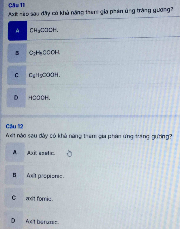 Axit nào sau đây có khả năng tham gia phản ứng tráng gương?
A CH_3COOH.
B C_2H_5COOH.
C C_6H_5COOH.
D HCOOH.
Câu 12
Axit nào sau đây có khả năng tham gia phản ứng tráng gương?
A Axit axetic.
B Axit propionic.
C axit fomic.
D Axit benzoic.