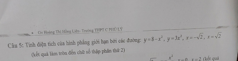 Gv Hoàng Thị Hồng Liên- Trường THPT C PHỦ LÝ
Câu 5: Tính diện tích của hình phẳng giới hạn bởi các đường: y=8-x^2, y=3x^2, x=-sqrt(2), x=sqrt(2)
(kết quả làm tròn đến chữ số thập phân thứ 2)
x^2 x=0x=2 (kết quả