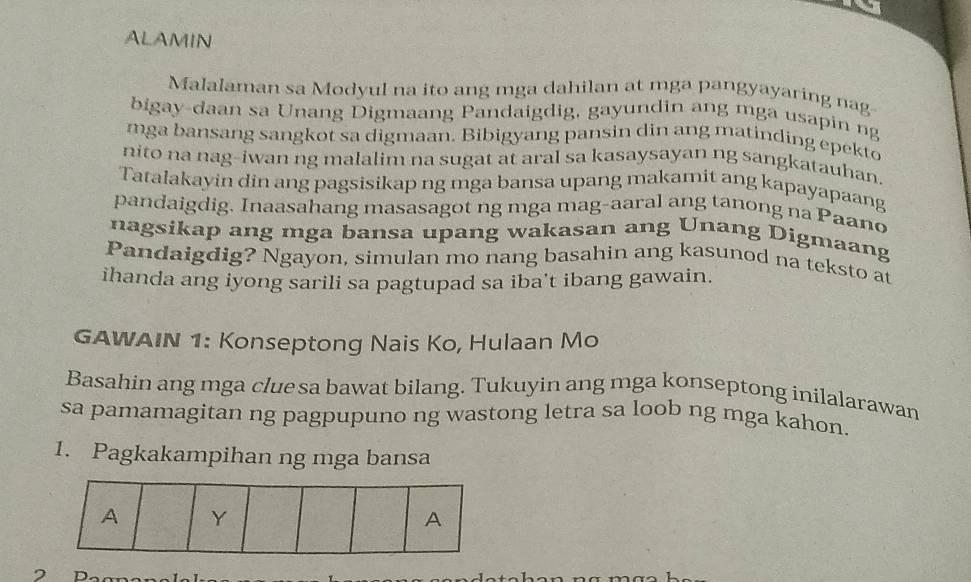 ALAMIN 
Malalaman sa Modyul na ito ang mga dahilan at mga pangyayaring nag 
bigay-daan sa Unang Digmaang Pandaigdig, gayundin ang mga usapin ng 
mga bansang sangkot sa digmaan. Bibigyang pansin din ang matinding epekto 
nito na nag-iwan ng malalim na sugat at aral sa kasaysayan ng sangkatauhan. 
Tatalakayin din ang pagsisikap ng mga bansa upang makamit ang kapayapaang 
pandaigdig. Inaasahang masasagot ng mga mag-aaral ang tanong na Paano 
nagsikap ang mga bansa upang wakasan ang Unang Digmaang 
Pandaigdig? Ngayon, simulan mo nang basahin ang kasunod na teksto at 
ihanda ang iyong sarili sa pagtupad sa iba't ibang gawain 
GAWAIN 1: Konseptong Nais Ko, Hulaan Mo 
Basahin ang mga clue sa bawat bilang. Tukuyin ang mga konseptong inilalarawan 
sa pamamagitan ng pagpupuno ng wastong letra sa loob ng mga kahon. 
1. Pagkakampihan ng mga bansa 
A Y 
A