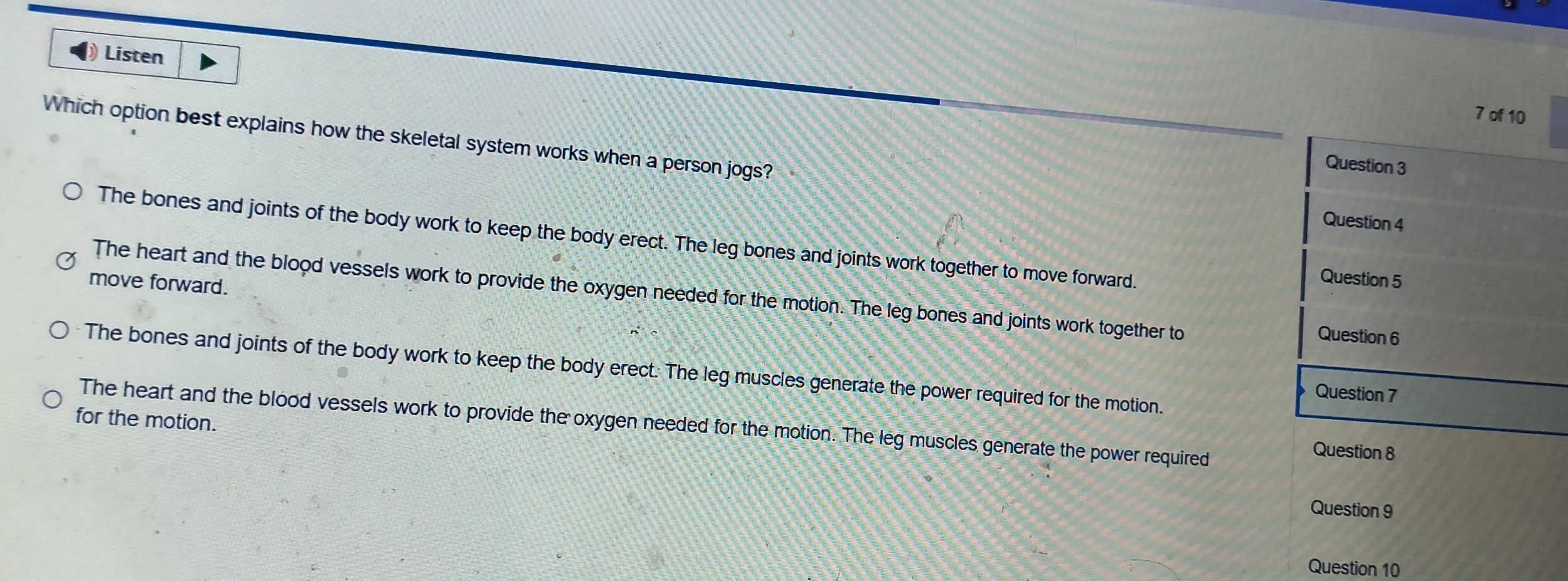 Listen
7 of 10
Which option best explains how the skeletal system works when a person jogs?
Question 3
Question 4
The bones and joints of the body work to keep the body erect. The leg bones and joints work together to move forward.
move forward.
Question 5
The heart and the blood vessels work to provide the oxygen needed for the motion. The leg bones and joints work together to
Question 6
The bones and joints of the body work to keep the body erect. The leg muscles generate the power required for the motion.
Question 7
for the motion. The heart and the blood vessels work to provide the oxygen needed for the motion. The leg muscles generate the power required
Question 8
Question 9
Question 10