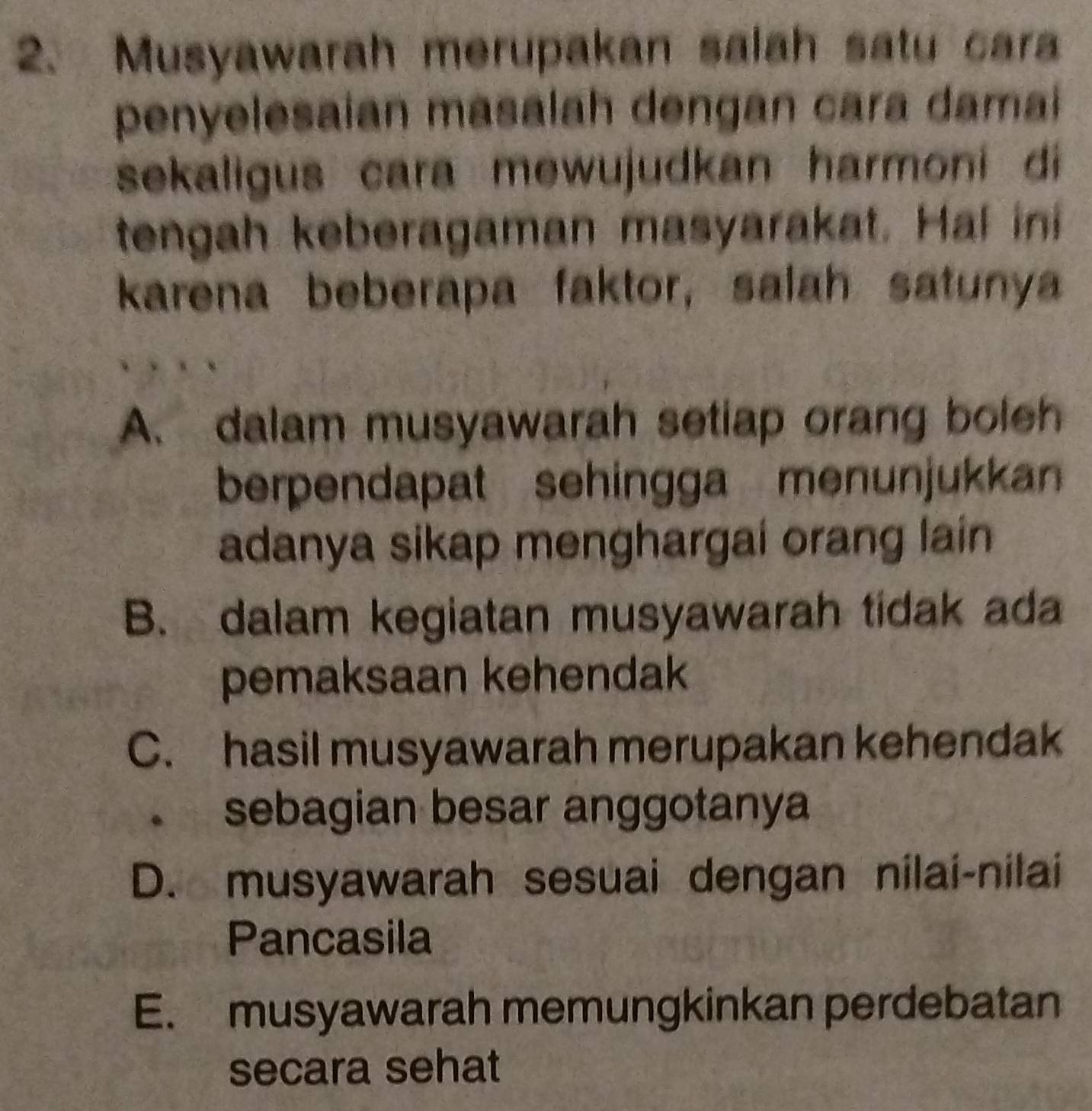 Musyawarah merupakan salah satu cara
penyelesaian masalah dengan cara damai 
sekaligus cara mewujudkan harmoni di 
tengah keberagaman masyarakat. Hal ini
karena beberapa faktor, salah satunya
A. dalam musyawarah setiap orang boleh
berpendapat sehingga menunjukkan 
adanya sikap menghargai orang lain
B. dalam kegiatan musyawarah tidak ada
pemaksaan kehendak
C. hasil musyawarah merupakan kehendak
. sebagian besar anggotanya
D. musyawarah sesuai dengan nilai-nilai
Pancasila
E. musyawarah memungkinkan perdebatan
secara sehat