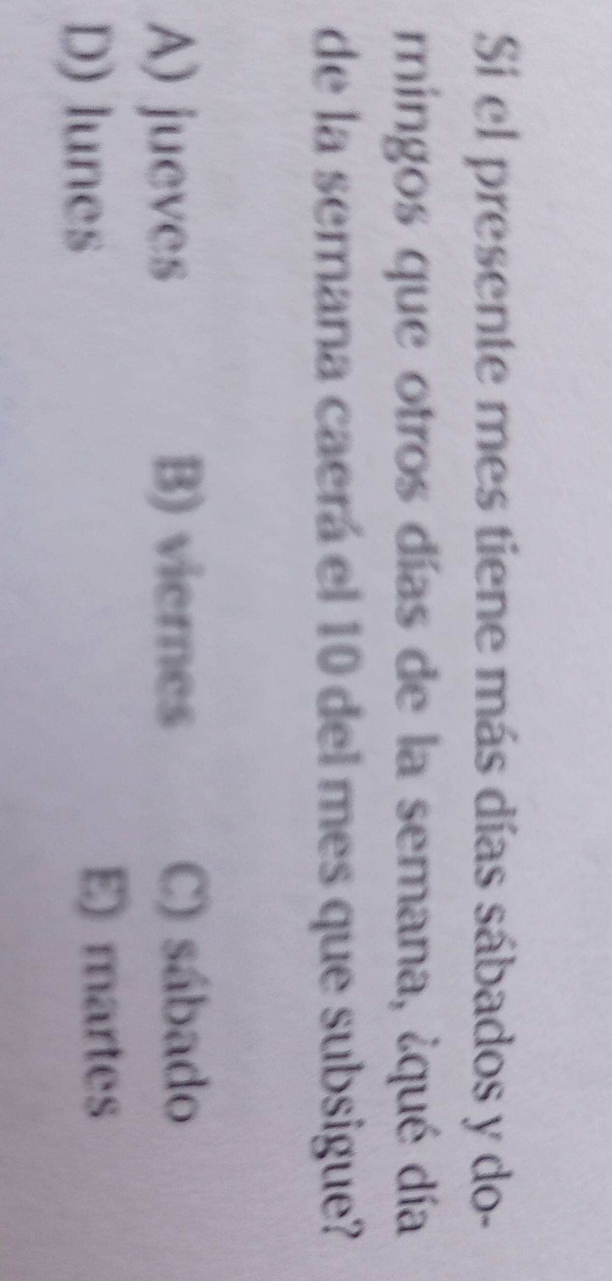 Si el presente mes tiene más días sábados y do-
mingos que otros días de la semana, ¿qué día
de la semana caerá el 10 del mes que subsigue?
A) jueves B) viernes
C) sábado
D) lunes
E) martes