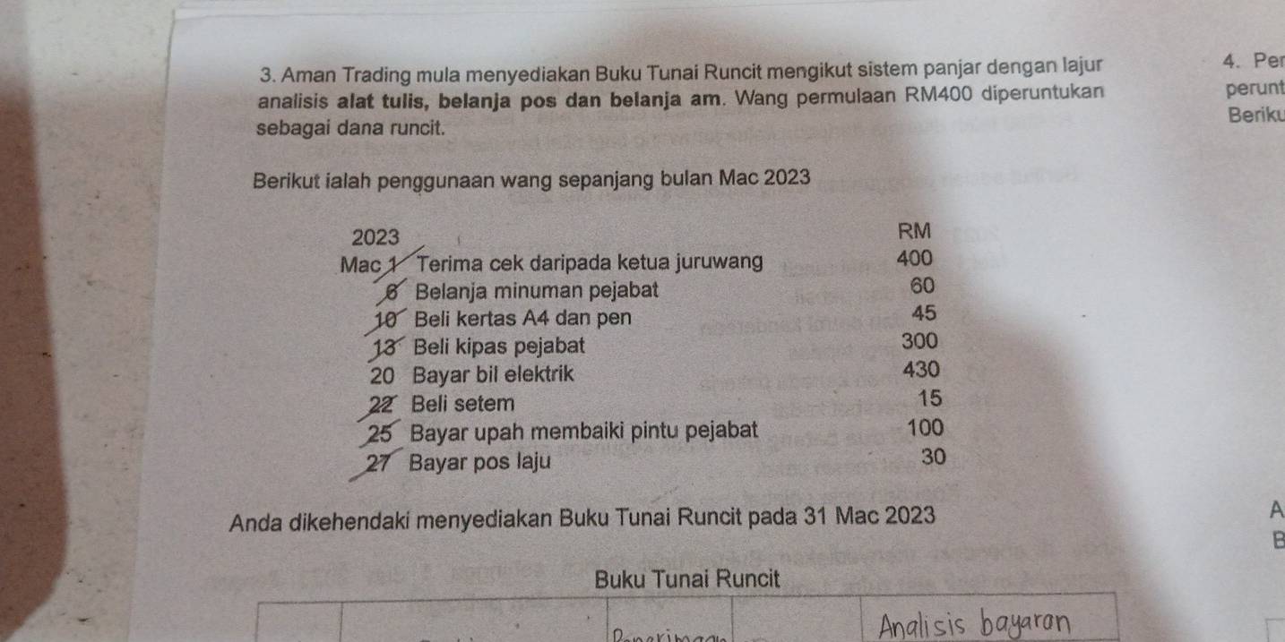 Aman Trading mula menyediakan Buku Tunai Runcit mengikut sistem panjar dengan lajur 4.Pe 
analisis alat tulis, belanja pos dan belanja am. Wang permulaan RM400 diperuntukan 
perunt 
Beriku 
sebagai dana runcit. 
Berikut ialah penggunaan wang sepanjang bulan Mac 2023
2023
RM
Mac 1 Terima cek daripada ketua juruwang 400
6 Belanja minuman pejabat
60
10 Beli kertas A4 dan pen
45
13 Beli kipas pejabat 300
20 Bayar bil elektrik 430
22 Beli setem
15
25 Bayar upah membaiki pintu pejabat 100
27 Bayar pos laju 30
Anda dikehendaki menyediakan Buku Tunai Runcit pada 31 Mac 2023 A 
B 
Buku Tunai Runcit