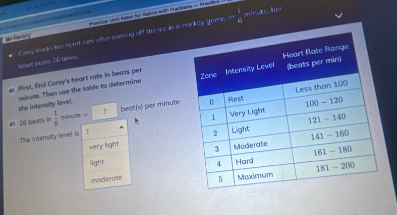 leady Practice: Uisit Rates for Ratios with Fractions — Practice —
Carey tracks her heart rate after coming off the ice in a hockey game. In  1/6  minute, her
heart beats 26 times.
minute. Then use the table to determine 
First, find Corey's heart rate in beats per
the intensity level.
4 26 beats in  1/6 minute=? beat(s) per minute
The Intensity level is 7
very light
light
moderate