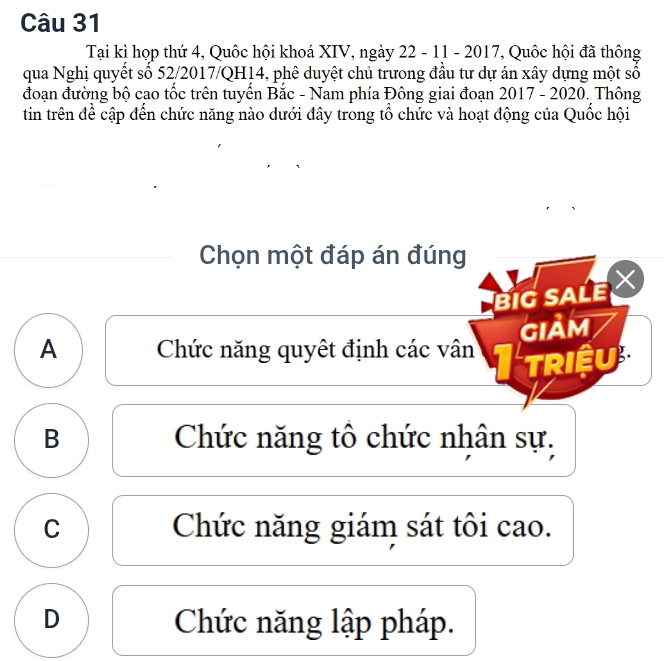 Tại kì họp thứ 4, Quốc hội khoá XIV, ngày 22 - 11 - 2017, Quốc hội đã thông
qua Nghị quyết số 52/2017/QH14, phê duyệt chủ trưong đầu tư dự án xây dựng một số
đoạn đường bộ cao tốc trên tuyển Bắc - Nam phía Đông giai đoạn 2017 - 2020. Thông
tin trên đề cập đến chức năng nào dưới đây trong tổ chức và hoạt động của Quốc hội
Chọn một đáp án đúng
BIG SALE 
GIảM
A Chức năng quyết định các vân
TRIềU
B Chức năng tô chức nhân sự.
C Chức năng giám sát tôi cao.
D Chức năng lập pháp.