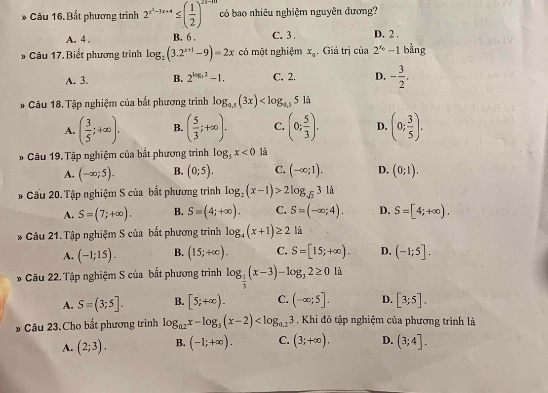 Bất phương trình 2^(x^2)-3x+4≤ ( 1/2 )^2x-10 có bao nhiêu nghiệm nguyên dương?
A. 4 . B. 6 . C.3 . D. 2 .
* Câu 17. Biết phương trình log _2(3.2^(x+1)-9)=2x có một nghiệm x_0. Giá trị cia2^(x_0)-1 bằng
A. 3. B. 2^(log _3)2-1. C. 2. D. - 3/2 .
* Câu 18. Tập nghiệm của bất phương trình log _0.5(3x)
A. ( 3/5 ;+∈fty ). B. ( 5/3 ;+∈fty ). C. (0; 5/3 ). (0; 3/5 ).
D.
* Câu 19. Tập nghiệm của bất phương trình log _5x<0</tex> là
B.
C.
A. (-∈fty ;5). (0;5). (-∈fty ;1). D. (0;1).
* Cầu 20. Tập nghiệm S của bất phương trình log _2(x-1)>2log _sqrt(2)31
A. S=(7;+∈fty ). B. S=(4;+∈fty ). C. S=(-∈fty ;4). D. S=[4;+∈fty ).
* Câu 21. Tập nghiệm S của bất phương trình log _4(x+1)≥ 2 là
B.
A. (-1;15). (15;+∈fty ). C. S=[15;+∈fty ). D. (-1;5].
* Câu 22. Tập nghiệm S của bất phương trình log _ 1/3 (x-3)-log _32≥ 0 là
A. S=(3;5]. B. [5;+∈fty ). C. (-∈fty ;5]. D. [3;5].
» Câu 23. Cho bất phương trình log _0,2x-log _5(x-2) .Khi đó tập nghiệm của phương trình là
B.
A. (2;3). (-1;+∈fty ). C. (3;+∈fty ). D. (3;4].