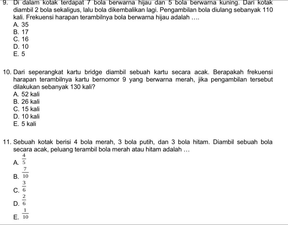 Di dalam kotak terdapat 7 bola berwarna hijau dan 5 bola berwarna kuning. Dari kotak
diambil 2 bola sekaligus, lalu bola dikembalikan lagi. Pengambilan bola diulang sebanyak 110
kali. Frekuensi harapan terambilnya bola berwarna hijau adalah ....
A. 35
B. 17
C. 16
D. 10
E. 5
10. Dari seperangkat kartu bridge diambil sebuah kartu secara acak. Berapakah frekuensi
harapan terambilnya kartu bernomor 9 yang berwarna merah, jika pengambilan tersebut
dilakukan sebanyak 130 kali?
A. 52 kali
B. 26 kali
C. 15 kali
D. 10 kali
E. 5 kali
11. Sebuah kotak berisi 4 bola merah, 3 bola putih, dan 3 bola hitam. Diambil sebuah bola
secara acak, peluang terambil bola merah atau hitam adalah ...
A.  4/5 
B.  7/10 
C.  3/6 
D.  2/6 
E.  1/10 