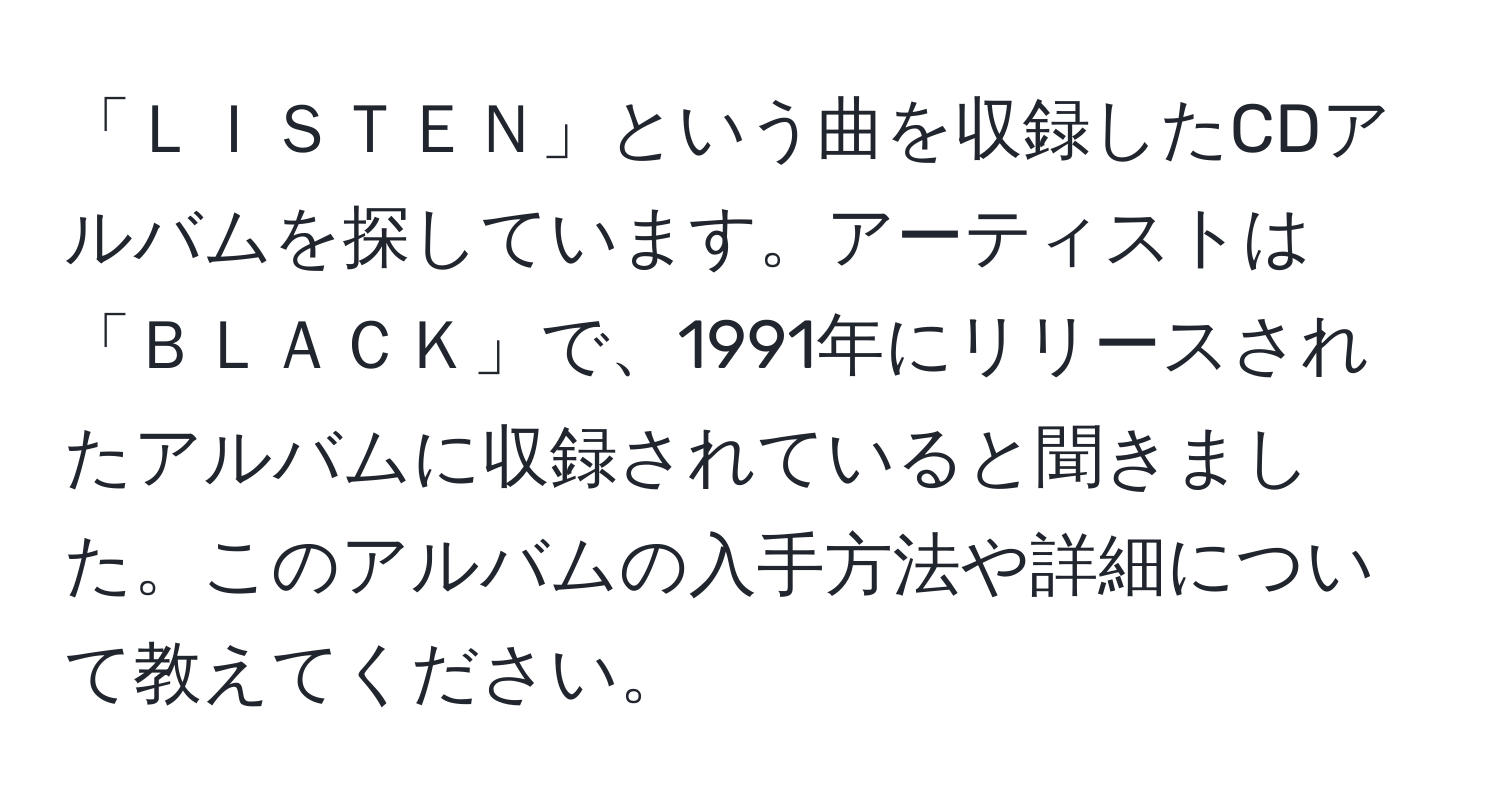 「ＬＩＳＴＥＮ」という曲を収録したCDアルバムを探しています。アーティストは「ＢＬＡＣＫ」で、1991年にリリースされたアルバムに収録されていると聞きました。このアルバムの入手方法や詳細について教えてください。