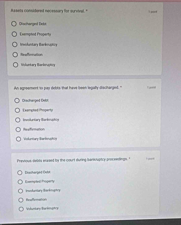 Assets considered necessary for survival. * 1 point
Discharged Debt
Exempted Property
Involuntary Bankruptcy
Reaffirmation
Voluntary Bankruptcy
An agreement to pay debts that have been legally discharged. * 1 paint
Discharged Debt
Exempted Property
Involuntary Bankruptcy
Reaffirmation
Voluntary Bankruptcy
Previous debts erased by the court during bankruptcy proceedings. * 1 point
Discharged Debt
Exempted Property
Involuntary Bankruptcy
Reaffirmation
Voluntary Bankruptcy