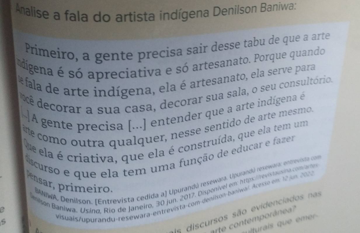 Amnalise a fala do artista indígena Denilson Baniwa: 
Primeiro, a gente precisa sair desse tabu de que a arte 
adigena é só apreciativa e só artesanato. Porque quando 
* fala de arte indígena, ela é artesanato, ela serve para 
ê decorar a sua casa, decorar sua sala, o seu consultório. 
A gente precisa [...] entender que a arte indígena é 
è e como outra qualquer, nesse sentido de arte mesmo. 
Que ela é criativa, que ela é construída, que ela tem um 
scurso e que ela tem uma função de educar e fazer 
BANIWA, Denilson. [Entrevista cedida a] Upurandú resewara. Upurandú resewara: entrevista com 
Pensar, primeiro, 
Demilson Baniwa, Usina, Rio de Janeiro, 30 jun. 2017. Disponível em: https://revistausina.com/artes 
a 
d e cursos são evidenciados nas 
s 
visuais/upurandu-resewara-entrevista-com-deniison-baniwa/. Acesso em: 12 jum. 202. 
contem porân