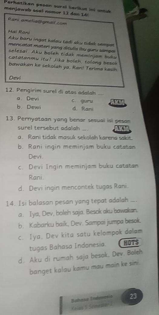 Perhatikan pesan surel berikut ini untak
menjawab soal nomor 12 dan 14!
Rani amelia@gmail.com
Hai Rani
Aku baru ingat kalau tadi aku tidak sempat
mencatat materi yang ditulis ibu guru sampai
selesai. Aku boleh tidak meminjam buku
catatanmu itu? Jika boleh, tolong besok
bawakan ke sekolah ya, Ran! Terima kasih.
Devi
12. Pengirim surel di atas adalah_
a. Devi c. guru a
b. Dewi d. Rani
13. Pernyataan yang benar sesual isi pesan
surel tersebut adalah _AKI
a. Rani tidak masuk sekolah karena sakit.
b. Rani ingin meminjam buku catatan
Devi.
c. Devi Ingin meminjam buku catatan
Rani.
d. Devi ingin mencontek tugas Rani.
14. Isi balasan pesan yang tepat adalah ._
a. Iya, Dev, boleh saja. Besok aku bawakan.
b. Kabarku baik, Dev. Sampai jumpa besok.
c. Iya, Dev kita satu kelompok dalam
tugas Bahasa Indonesia. HOTS
d. Aku di rumah saja besok. Dev. Boleh
banget kalau kamu mau main ke sini.
Babasa Indonenía 23
Kelas 5 Semestor 3