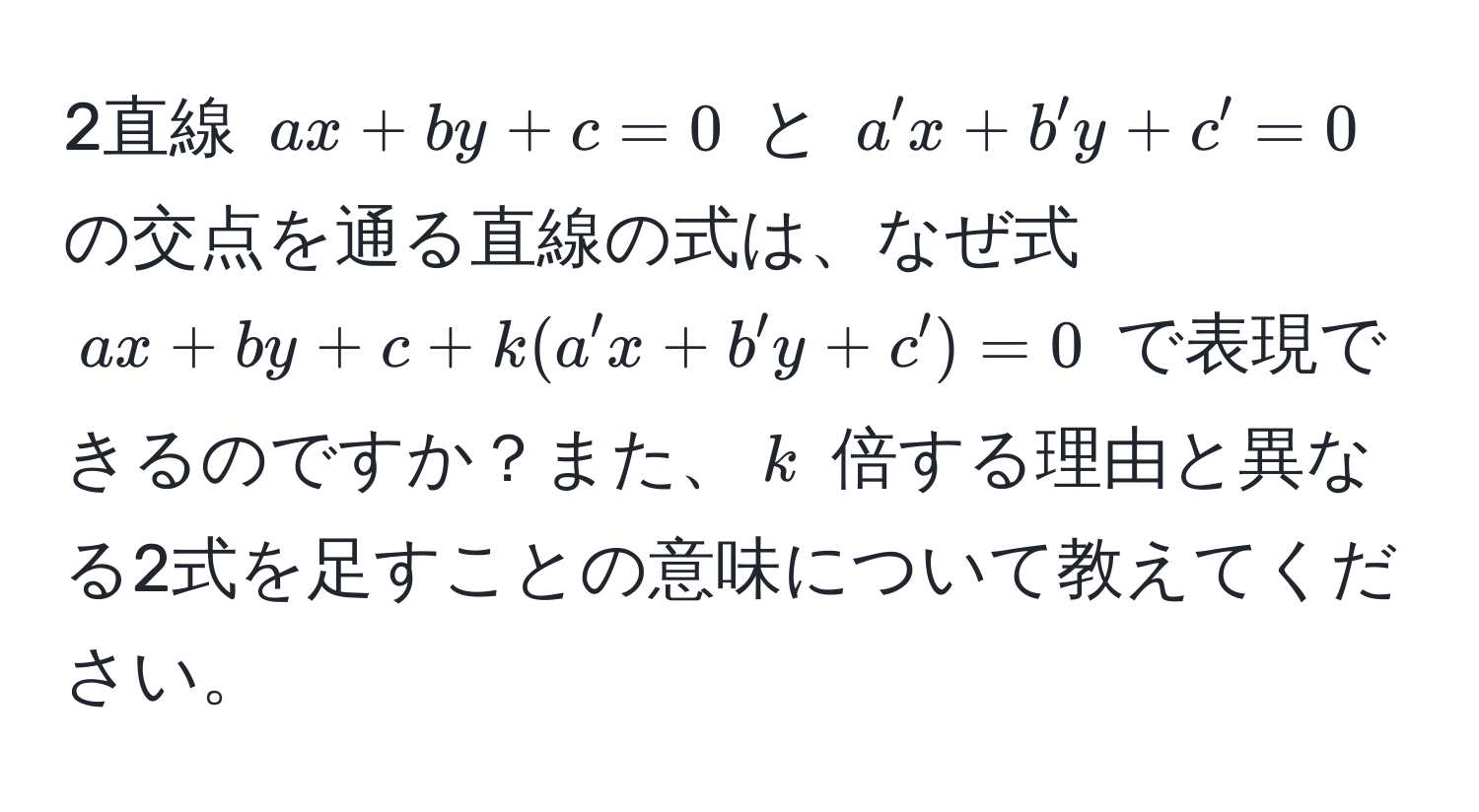 2直線 ( ax + by + c = 0 ) と ( a'x + b'y + c' = 0 ) の交点を通る直線の式は、なぜ式 ( ax + by + c + k(a'x + b'y + c') = 0 ) で表現できるのですか？また、( k ) 倍する理由と異なる2式を足すことの意味について教えてください。