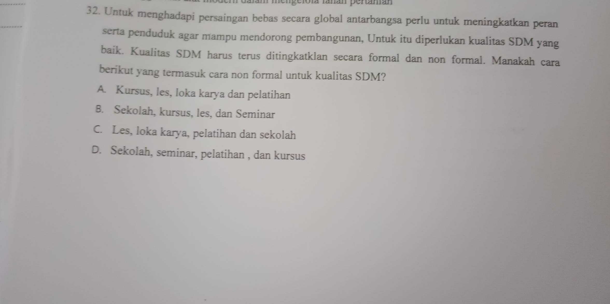 fengeloía fañán pertamán
32. Untuk menghadapi persaingan bebas secara global antarbangsa perlu untuk meningkatkan peran
serta penduduk agar mampu mendorong pembangunan, Untuk itu diperlukan kualitas SDM yang
baik. Kualitas SDM harus terus ditingkatklan secara formal dan non formal. Manakah cara
berikut yang termasuk cara non formal untuk kualitas SDM?
A. Kursus, les, loka karya dan pelatihan
B. Sekolah, kursus, les, dan Seminar
C. Les, loka karya, pelatihan dan sekolah
D. Sekolah, seminar, pelatihan , dan kursus