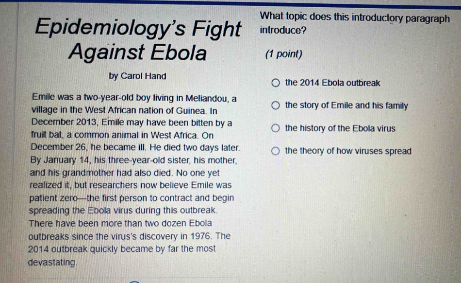 What topic does this introductory paragraph 
Epidemiology's Fight introduce? 
Against Ebola (1 point) 
by Carol Hand 
the 2014 Ebola outbreak 
Emile was a two-year-old boy living in Meliandou, a the story of Emile and his family 
village in the West African nation of Guinea. In 
December 2013, Emile may have been bitten by a 
the history of the Ebola virus 
fruit bat, a common animal in West Africa. On 
December 26, he became ill. He died two days later. the theory of how viruses spread 
By January 14, his three-year-old sister, his mother, 
and his grandmother had also died. No one yet 
realized it, but researchers now believe Emile was 
patient zero—the first person to contract and begin 
spreading the Ebola virus during this outbreak. 
There have been more than two dozen Ebola 
outbreaks since the virus's discovery in 1976. The
2014 outbreak quickly became by far the most 
devastating.