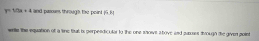 y=1/3x+4 and passes through the point (6,8)
wrile the equation of a line that is perpendicular to the one shown above and passes through the given point