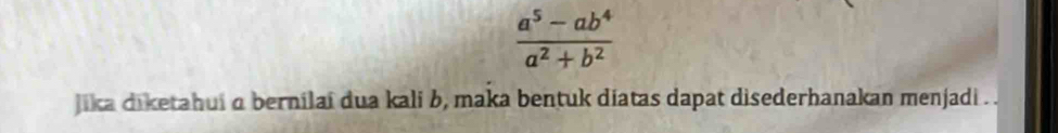  (a^5-ab^4)/a^2+b^2 
jika diketahui a bernilai dua kali b, maka bentuk diatas dapat disederhanakan menjadi . .