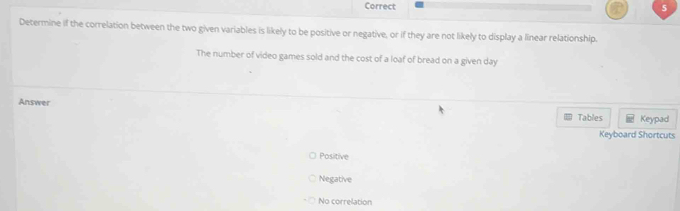 Determine if the correlation between the two given variables is likely to be positive or negative, or if they are not likely to display a linear relationship.
The number of video games sold and the cost of a loaf of bread on a given day
Answer
Tables Keypad
Keyboard Shortcuts
Positive
Negative
No correlation