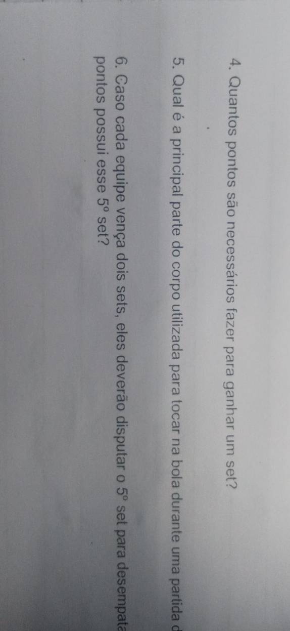 Quantos pontos são necessários fazer para ganhar um set? 
5. Qual é a principal parte do corpo utilizada para tocar na bola durante uma partida de 
6. Caso cada equipe vença dois sets, eles deverão disputar o 5° set para desempata 
pontos possui esse 5° set?