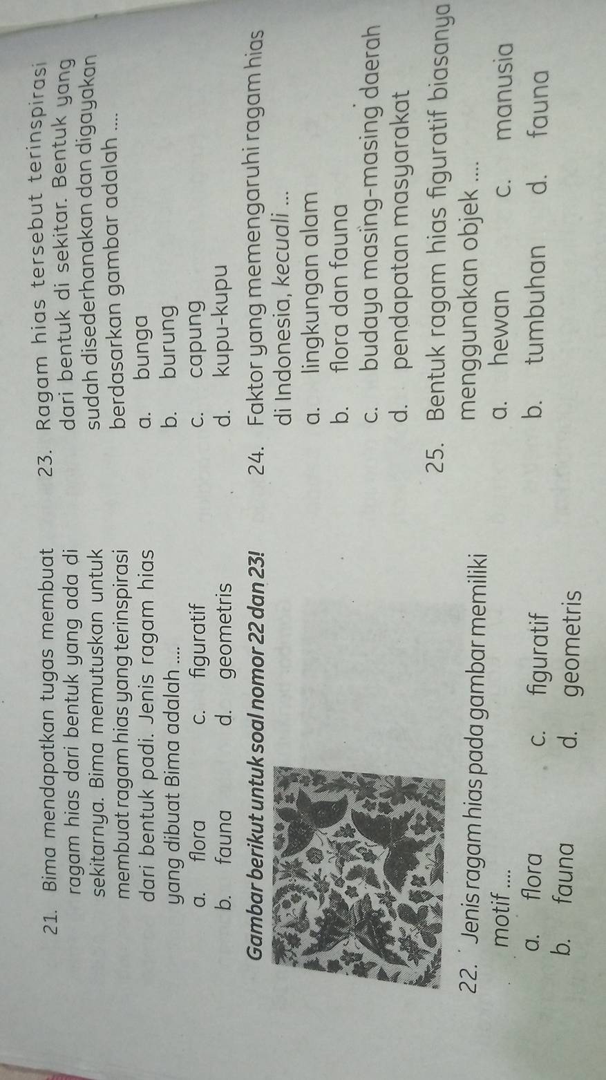 Bima mendapatkan tugas membuat 23. Ragam hias tersebut terinspirasi
ragam hias dari bentuk yang ada di dari bentuk di sekitar. Bentuk yang
sekitarnya. Bima memutuskan untuk sudah disederhanakan dan digayakan
membuat ragam hias yang terinspirasi berdasarkan gambar adalah ....
dari bentuk padi. Jenis ragam hias a. bunga
yang dibuat Bima adalah .... b. burung
a. flora c. figuratif c. capung
b. fauna d. geometris d. kupu-kupu
Gambar berikut untuk soal nomor 22 dan 23! 24. Faktor yang memengaruhi ragam hias
di Indonesia, kecuali ...
a. lingkungan alam
b. flora dan fauna
c. budaya masing-masing daerah
d. pendapatan masyarakat
25. Bentuk ragam hias figuratif biasanya
22. ' Jenis ragam hias pada gambar memiliki
menggunakan objek ....
motif .... a. hewan c. manusia
b. tumbuhan
a. flora c. figuratif d. fauna
b. fauna d. geometris