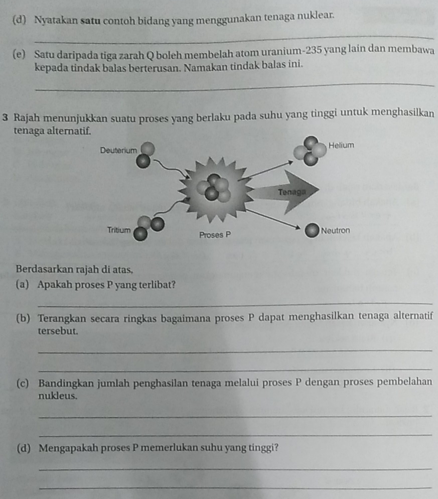 Nyatakan satu contoh bidang yang menggunakan tenaga nuklear. 
_ 
(e) Satu daripada tiga zarah Q boleh membelah atom uranium- 235 yang lain dan membawa 
kepada tindak balas berterusan. Namakan tindak balas ini. 
_ 
3 Rajah menunjukkan suatu proses yang berlaku pada suhu yang tinggi untuk menghasilkan 
tenaga alterna 
Berdasarkan rajah di atas, 
(a) Apakah proses P yang terlibat? 
_ 
(b) Terangkan secara ringkas bagaimana proses P dapat menghasilkan tenaga alternatif 
tersebut. 
_ 
_ 
(c) Bandingkan jumlah penghasilan tenaga melalui proses P dengan proses pembelahan 
nukleus. 
_ 
_ 
(d) Mengapakah proses P memerlukan suhu yang tinggi? 
_ 
_