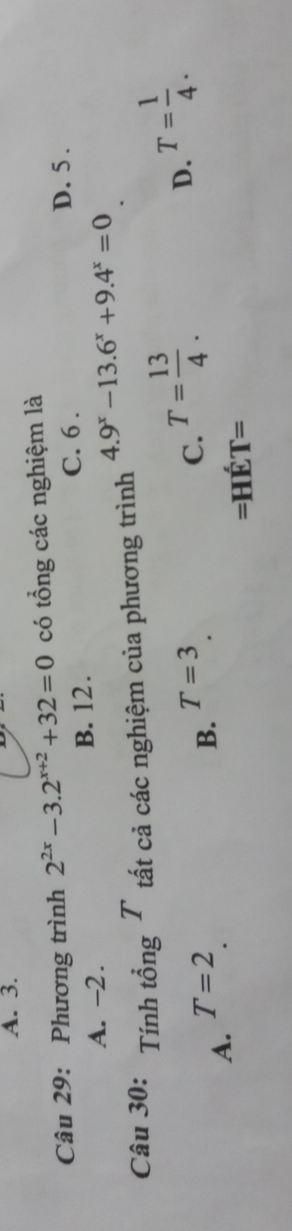 A. 3.
Câu 29: Phương trình 2^(2x)-3.2^(x+2)+32=0 có tổng các nghiệm là
A. -2. B. 12. C. 6.
D. 5.
4.9^x-13.6^x+9.4^x=0
Câu 30: Tính tổng T tất cả các nghiệm của phương trình
D. T= 1/4 .
T=2
T=3
A.
B.
C. T= 13/4 . 
=Hé CT=