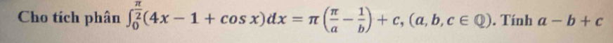 Cho tích phân ∈t _0^((frac π)2)(4x-1+cos x)dx=π ( π /a - 1/b )+c, (a,b,c∈ Q). Tính a-b+c