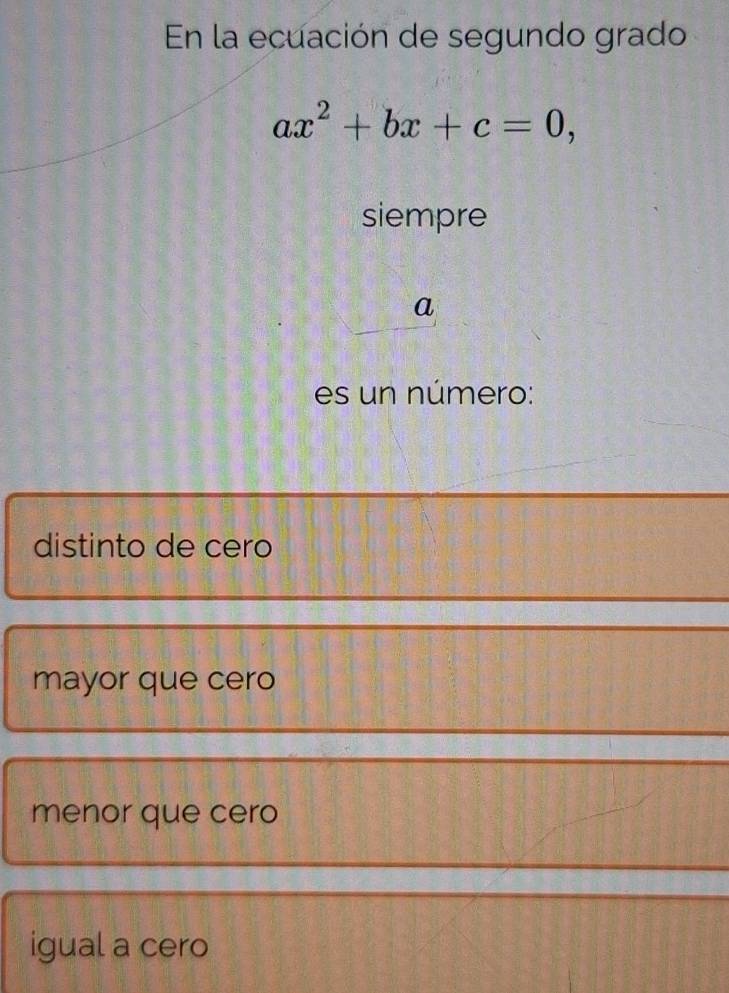 En la ecuación de segundo grado
ax^2+bx+c=0, 
siempre
a
es un número:
distinto de cero
mayor que cero
menor que cero
igual a cero