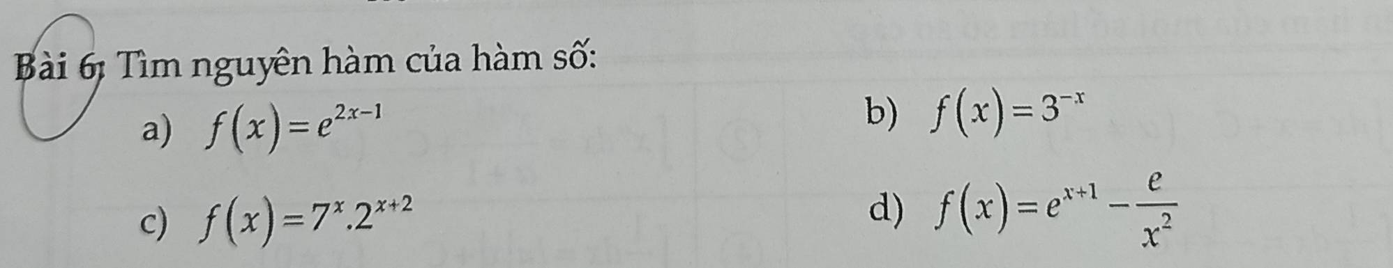 Bài 6ị Tìm nguyên hàm của hàm số: 
a) f(x)=e^(2x-1)
b) f(x)=3^(-x)
d) 
c) f(x)=7^x.2^(x+2) f(x)=e^(x+1)- e/x^2 