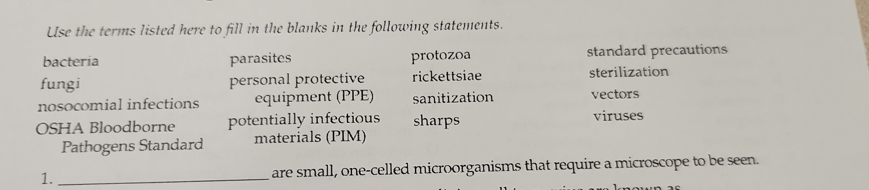 Use the terms listed here to fill in the blanks in the following statements. 
bacteria parasites protozoa standard precautions 
fungi personal protective rickettsiae 
sterilization 
nosocomial infections equipment (PPE) sanitization vectors 
OSHA Bloodborne potentially infectious sharps viruses 
Pathogens Standard materials (PIM) 
1. _are small, one-celled microorganisms that require a microscope to be seen.