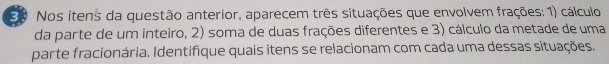 Nos itens da questão anterior, aparecem três situações que envolvem frações: 1) cálculo 
da parte de um inteiro, 2) soma de duas frações diferentes e 3) cálculo da metade de uma 
parte fracionária. Identifique quais itens se relacionam com cada uma dessas situações.