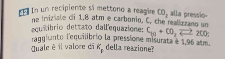 In un recipiente si mettono a reagire CO_2 alla pressio- 
ne iniziale di 1,8 atm e carbonio, C, che realizzan o un 
equilibrio dettato dallequazione: C_(s)+CO_2leftharpoons 2CO; 
raggiunto l'equilibrio la pressione misurata e 1,96 atm. 
Quale è il valore di K_p della reazione?