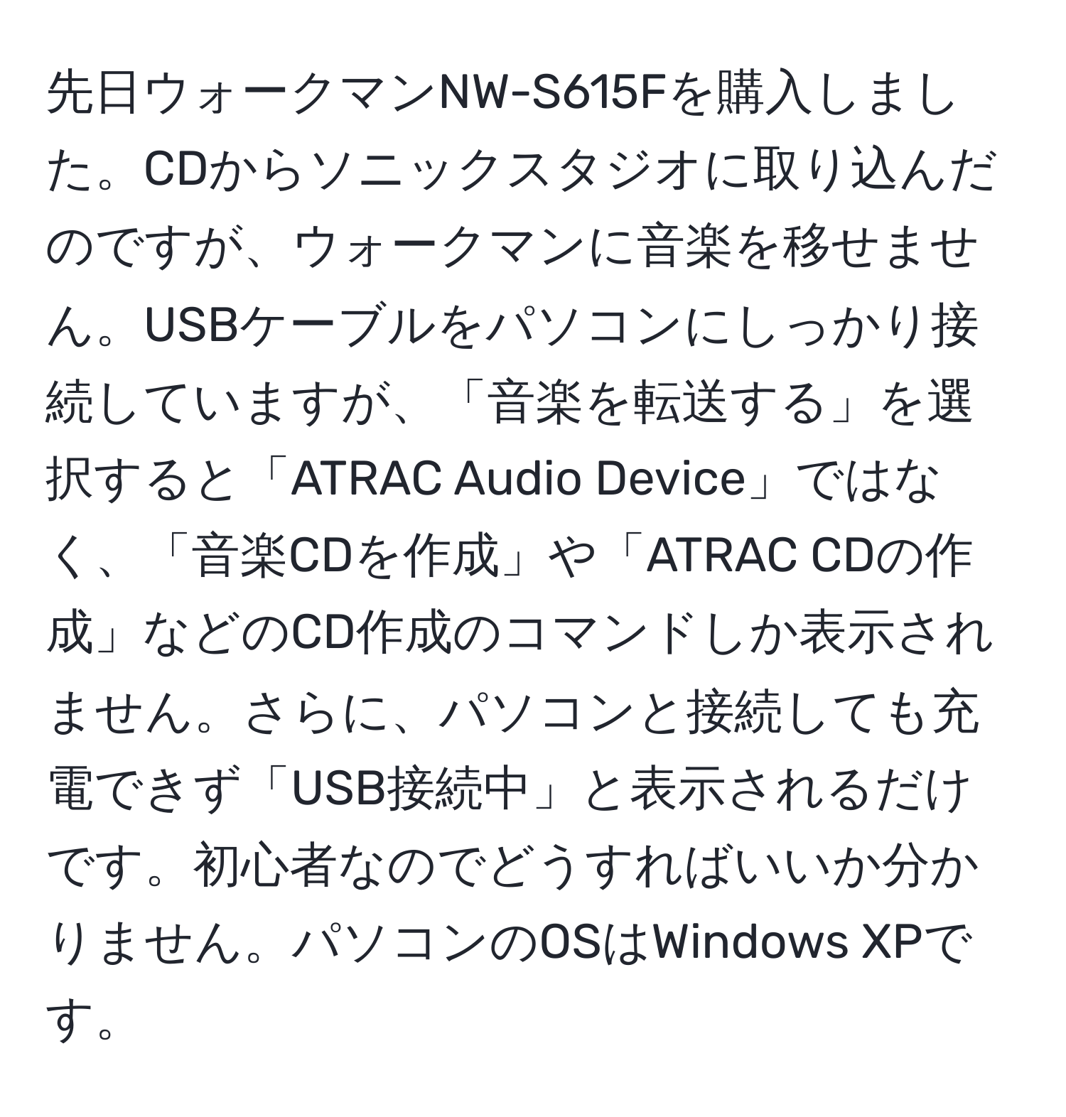 先日ウォークマンNW-S615Fを購入しました。CDからソニックスタジオに取り込んだのですが、ウォークマンに音楽を移せません。USBケーブルをパソコンにしっかり接続していますが、「音楽を転送する」を選択すると「ATRAC Audio Device」ではなく、「音楽CDを作成」や「ATRAC CDの作成」などのCD作成のコマンドしか表示されません。さらに、パソコンと接続しても充電できず「USB接続中」と表示されるだけです。初心者なのでどうすればいいか分かりません。パソコンのOSはWindows XPです。