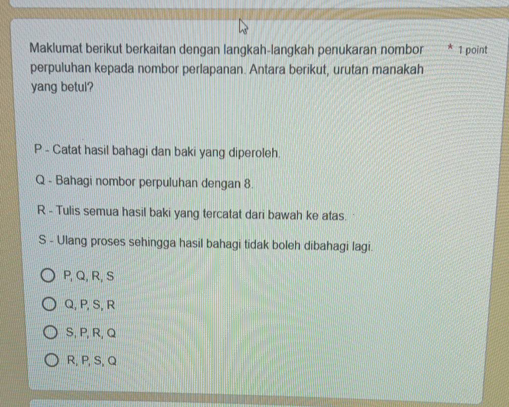 Maklumat berikut berkaitan dengan langkah-langkah penukaran nombor * 1 point
perpuluhan kepada nombor perlapanan. Antara berikut, urutan manakah
yang betul?
P - Catat hasil bahagi dan baki yang diperoleh.
Q - Bahagi nombor perpuluhan dengan 8.
R - Tulis semua hasil baki yang tercatat dari bawah ke atas.
S - Ulang proses sehingga hasil bahagi tidak boleh dibahagi lagi.
P, Q, R, S
Q, P, S, R
S, P, R, Q
R, P, S, Q