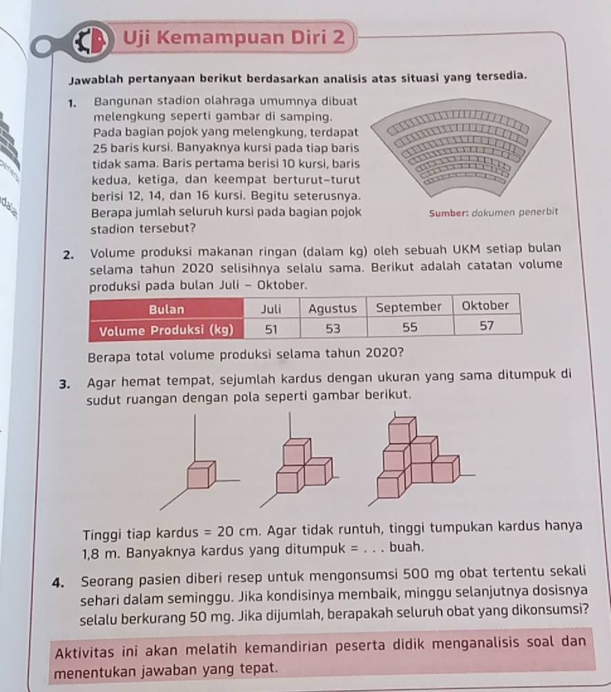 Uji Kemampuan Diri 2
Jawablah pertanyaan berikut berdasarkan analisis atas situasi yang tersedia.
1. Bangunan stadion olahraga umumnya dibuat
melengkung seperti gambar di samping.
Pada bagian pojok yang melengkung, terdapat
25 baris kursi. Banyaknya kursi pada tiap baris
te
tidak sama. Baris pertama berisi 10 kursi, bari
kedua, ketiga, dan keempat berturut-turu
berisi 12, 14, dan 16 kursi. Begitu seterusnya
dala
Berapa jumlah seluruh kursi pada bagian pojok Sumber: dokumen penerbit
stadion tersebut?
2. Volume produksi makanan ringan (dalam kg) oleh sebuah UKM setiap bulan
selama tahun 2020 selisihnya selalu sama. Berikut adalah catatan volume
ada bulan Juli - Oktober.
Berapa total volume produksi selama tahun 2020?
3. Agar hemat tempat, sejumlah kardus dengan ukuran yang sama ditumpuk di
sudut ruangan dengan pola seperti gambar berikut.
Tinggi tiap kardus =20cm. Agar tidak runtuh, tinggi tumpukan kardus hanya
1,8 m. Banyaknya kardus yang ditumpuk = _buah.
4. Seorang pasien diberi resep untuk mengonsumsi 500 mg obat tertentu sekali
sehari dalam seminggu. Jika kondisinya membaik, minggu selanjutnya dosisnya
selalu berkurang 50 mg. Jika dijumlah, berapakah seluruh obat yang dikonsumsi?
Aktivitas ini akan melatih kemandirian peserta didik menganalisis soal dan
menentukan jawaban yang tepat.