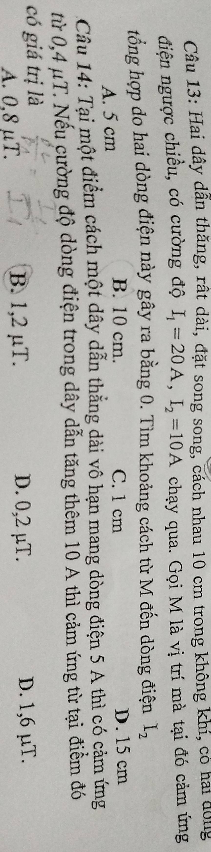 Hai dây dẫn thăng, rất dài, đặt song song, cách nhau 10 cm trong không khí, có hai dong
điện ngược chiều, có cường độ I_1=20A, I_2=10A chạy qua. Gọi M là vị trí mà tại đó cảm ứng
tổng hợp do hai dòng điện này gây ra bằng 0. Tìm khoảng cách từ M đến dòng điện I_2
A. 5 cm
B. 10 cm. C. 1 cm D. 15 cm
Câu 14: Tại một điểm cách một dây dẫn thẳng dài vô hạn mang dòng điện 5 A thì có cảm ứng
từ 0,4 μT. Nếu cường độ dòng điện trong dây dẫn tăng thêm 10 A thì cảm ứng từ tại điểm đó
có giá trị là
A. 0,8 μT.
B. 1,2 µT. D. 0,2 µT. D. 1,6 µT.