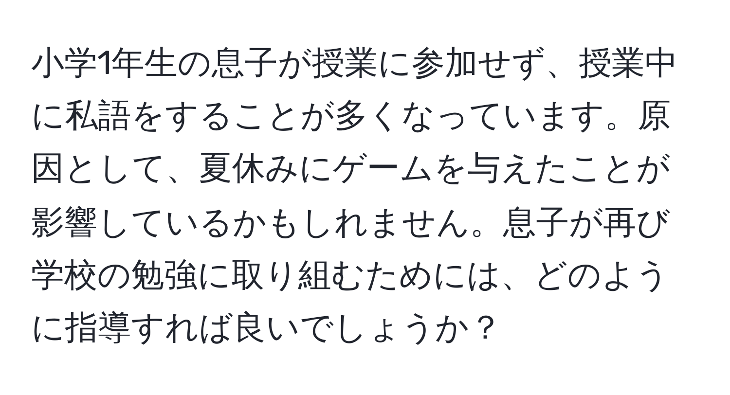 小学1年生の息子が授業に参加せず、授業中に私語をすることが多くなっています。原因として、夏休みにゲームを与えたことが影響しているかもしれません。息子が再び学校の勉強に取り組むためには、どのように指導すれば良いでしょうか？