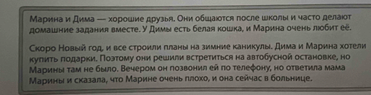 Марина и дима - хорошие друзьяе Они обшаюотся πосле школы и часто делаιот 
домашние задания вместе. У Димы есть белая кошка, и Марина очень люобит её. 
Скоро Новый годеи все строили πланына зимние каникулы. дима и Марина хотели 
куπить πодарки. Позтому они решили встретиться на автобусной остановке, но 
Марины τам не было. Вечером он позвонил ей πо τелеφону, но ответила мама 
Маринь и сказала, чτо Марине очень πлохо, и она сейчас в больнице.