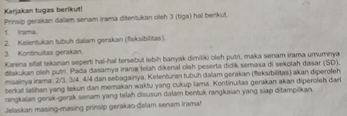 Kerjakan tugas berikut! 
Prinsip gerakan dalam senam irama ditentukan oleh 3 (tiga) hal berikut. 
1. Irama. 
2. Kelentukan tubuh dalam gerakan (fleksibilitas). 
3. Kontinuitas gerakan. 
Karena sifat tekanan seperti hal-hal tersebut lebih banyak dimiliki oleh putri, maka senam irama umumnya 
dilakukan oleh putri. Pada dasamya irama telah dikenal oleh peserta didik semasa di sekolah dasar (SD), 
misalnya irama: 2/3, 3/4, 4/4 dan sebagainya. Kelenturan tubuh dalam gerakan (fleksibilitas) akan diperoleh 
berkat latihan yang tekun dan memakan waktu yang cukup lama. Kontinuitas gerakan akan diperoleh dari 
rangkaian gerak-gerak senam yang telah disusun dalam bentuk rangkaian yang siap ditampilkan. 
Jelaskan masing-masing prinsip gerakao-dalam senam irama!