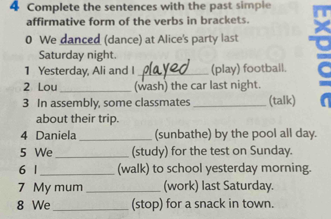 Complete the sentences with the past simple 
affirmative form of the verbs in brackets. 
0 We danced (dance) at Alice's party last 
Saturday night. 
1 Yesterday, Ali and I _(play) football. 
2 Lou_ (wash) the car last night. 
3 In assembly, some classmates _(talk) 
about their trip. 
4 Daniela _(sunbathe) by the pool all day. 
5 We _(study) for the test on Sunday. 
6 1 _(walk) to school yesterday morning. 
7 My mum _(work) last Saturday. 
8 We_ (stop) for a snack in town.