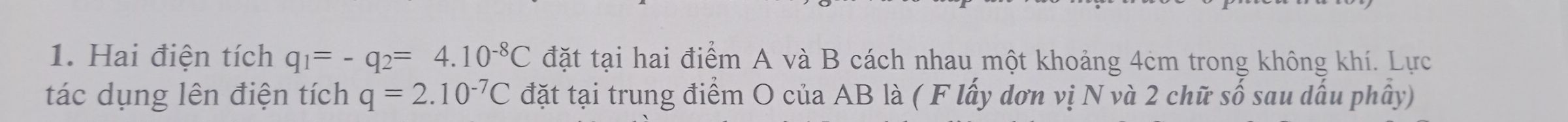 Hai điện tích q_1=-q_2=4.10^(-8)C đặt tại hai điểm A và B cách nhau một khoảng 4cm trong không khí. Lực 
tác dụng lên điện tích q=2.10^(-7)C đặt tại trung điểm O của AB là ( F lấy dơn vị N và 2 chữ số sau dấu phây)