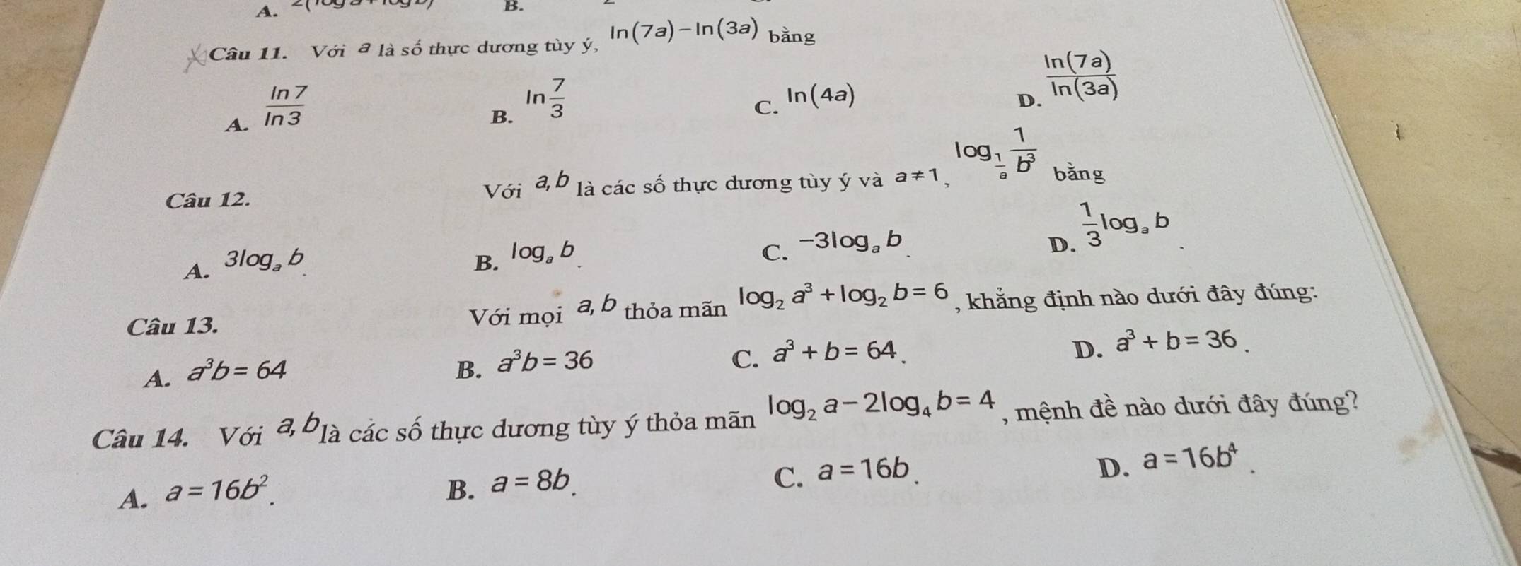 Với đ là số thực dương tùy ý, ln (7a)-ln (3a) bằng
A.  ln 7/ln 3 
B. ln  7/3 
C. ln (4a) D  ln (7a)/ln (3a) 
Câu 12. Với a, b là các số thực dương tùy ý và a!= 1,
log _ 1/a  1/b^3  bằng
A. 3log _a b
B. log。 b
C. -3log _ab D.  1/3 log _ab
Câu 13. Với mọi a, b thỏa mãn log _2a^3+log _2b=6 , khẳng định nào dưới đây đúng:
A. a^3b=64
B. a^3b=36
C. a^3+b=64.
D. a^3+b=36. 
Câu 14. Với a, b_1a các số thực dương tùy ý thỏa mãn log _2a-2log _4b=4 , mệnh đề nào dưới đây đúng?
D. a=16b^4.
A. a=16b^2.
B. a=8b. 
C. a=16b.