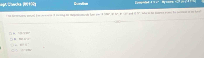 ept Checks (00102) Question Completed: 4 of 27 My score: 4/27 pts (14.81%)
The dimensions around the perimeter of an irregular shaped concrete form are 115/16°, 3616°, 441/8° and 1016° What is the distance around the perimeter of this form?
A. 1083/16°
B. 1089/16°
C. 107% ^-
D. 1070/16°